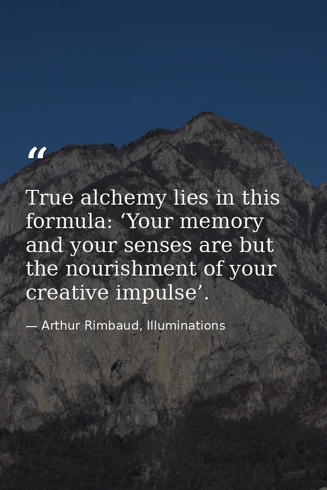 True alchemy lies in this formula: ‘Your memory and your senses are but the nourishment of your creative impulse’. — Arthur Rimbaud, Illuminations