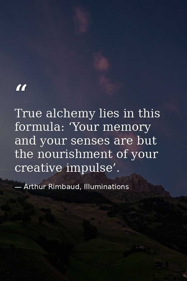 True alchemy lies in this formula: ‘Your memory and your senses are but the nourishment of your creative impulse’. — Arthur Rimbaud, Illuminations