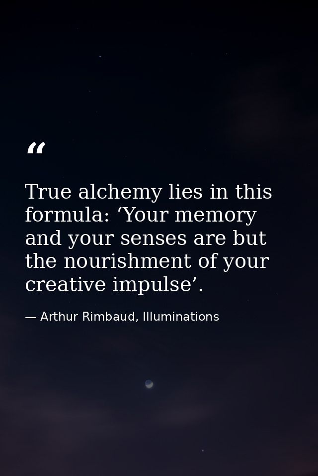 True alchemy lies in this formula: ‘Your memory and your senses are but the nourishment of your creative impulse’. — Arthur Rimbaud, Illuminations