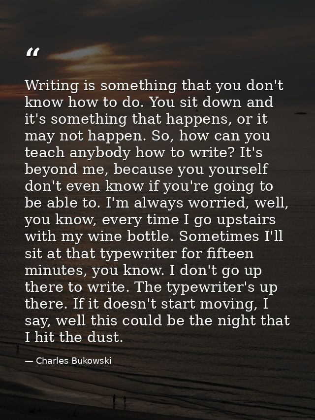 Writing is something that you don't know how to do. You sit down and it's something that happens, or it may not happen.  — Charles Bukowski