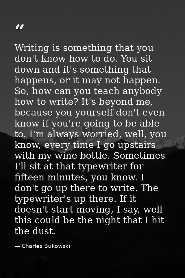 Writing is something that you don't know how to do. You sit down and it's something that happens, or it may not happen.  — Charles Bukowski