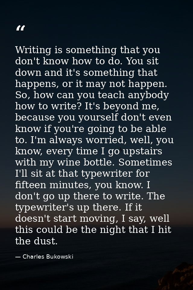 Writing is something that you don't know how to do. You sit down and it's something that happens, or it may not happen.  — Charles Bukowski