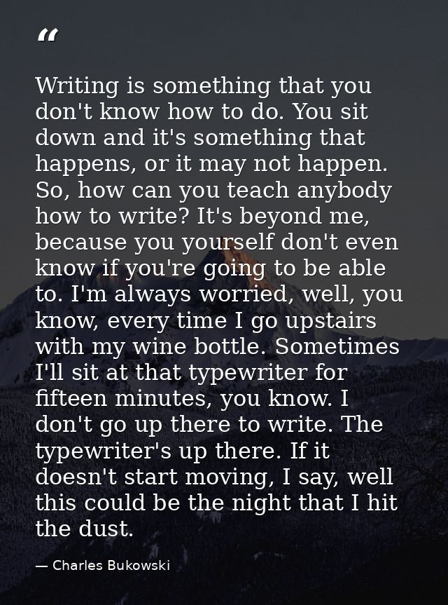Writing is something that you don't know how to do. You sit down and it's something that happens, or it may not happen.  — Charles Bukowski