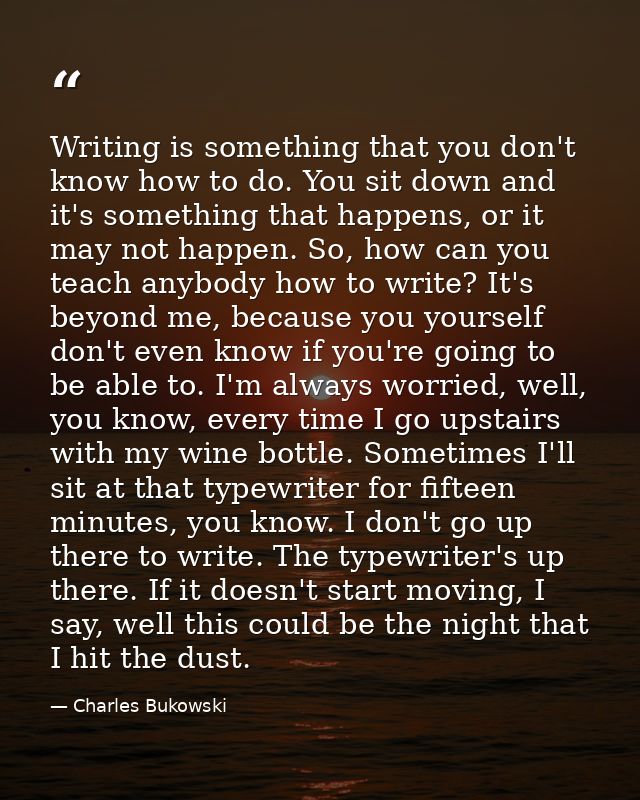 Writing is something that you don't know how to do. You sit down and it's something that happens, or it may not happen.  — Charles Bukowski