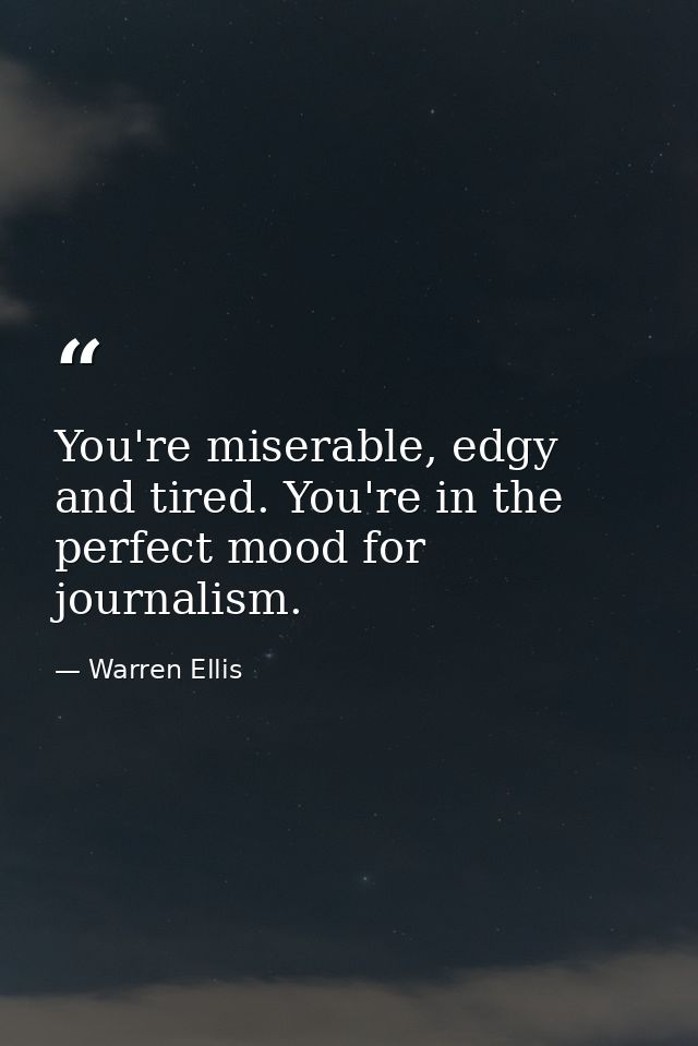 You're miserable, edgy and tired. You're in the perfect mood for journalism. — Warren Ellis