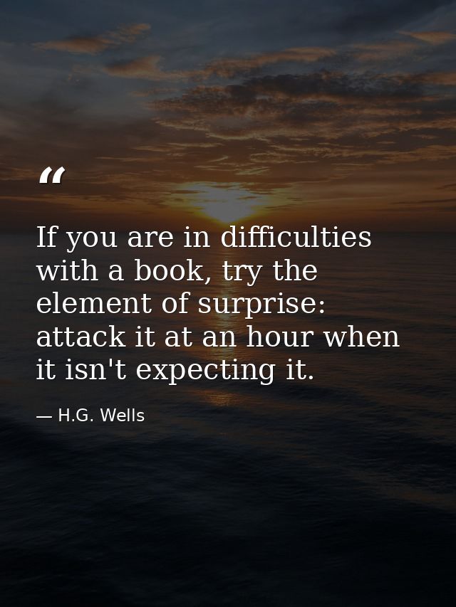 If you are in difficulties with a book, try the element of surprise: attack it at an hour when it isn't expecting it. — H.G. Wells