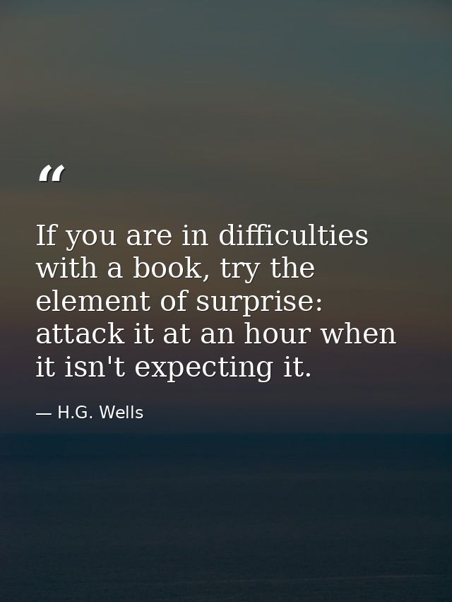 If you are in difficulties with a book, try the element of surprise: attack it at an hour when it isn't expecting it. — H.G. Wells