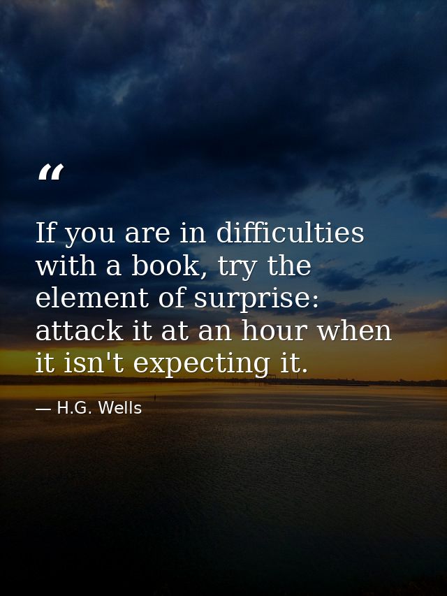 If you are in difficulties with a book, try the element of surprise: attack it at an hour when it isn't expecting it. — H.G. Wells