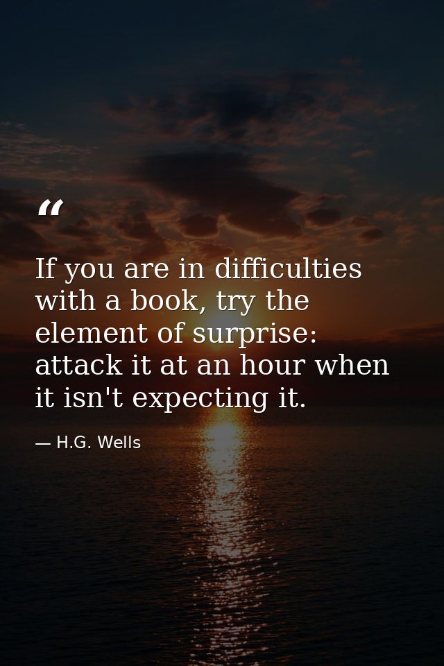 If you are in difficulties with a book, try the element of surprise: attack it at an hour when it isn't expecting it. — H.G. Wells