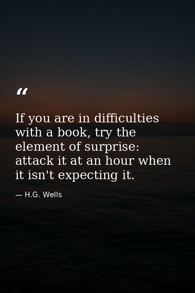 If you are in difficulties with a book, try the element of surprise: attack it at an hour when it isn't expecting it. — H.G. Wells