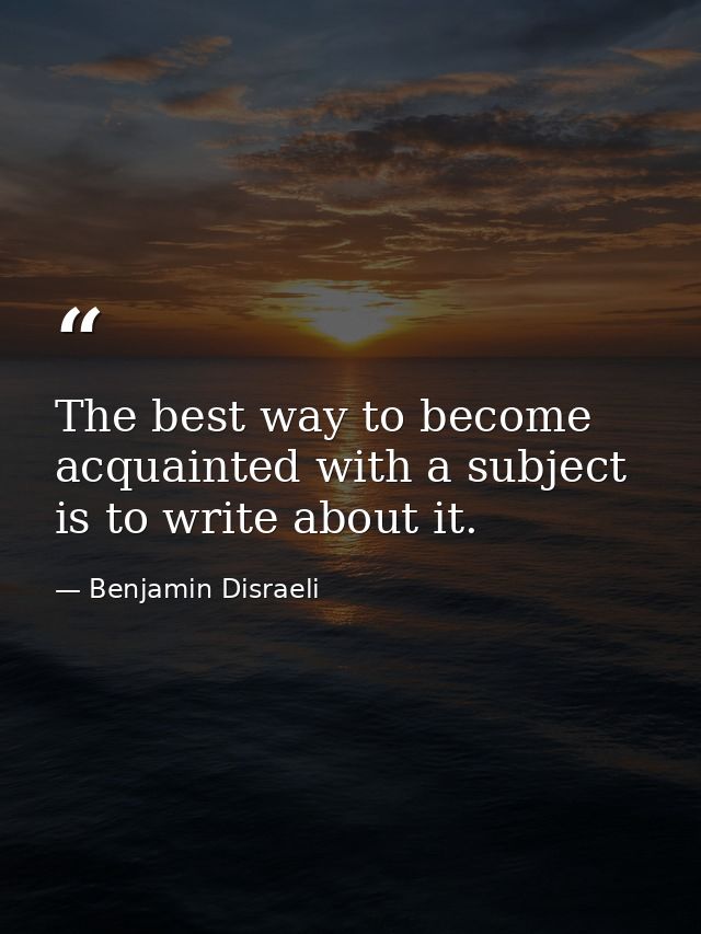The best way to become acquainted with a subject is to write about it. — Benjamin Disraeli