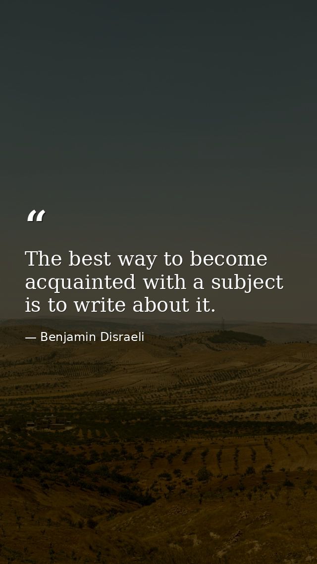 The best way to become acquainted with a subject is to write about it. — Benjamin Disraeli