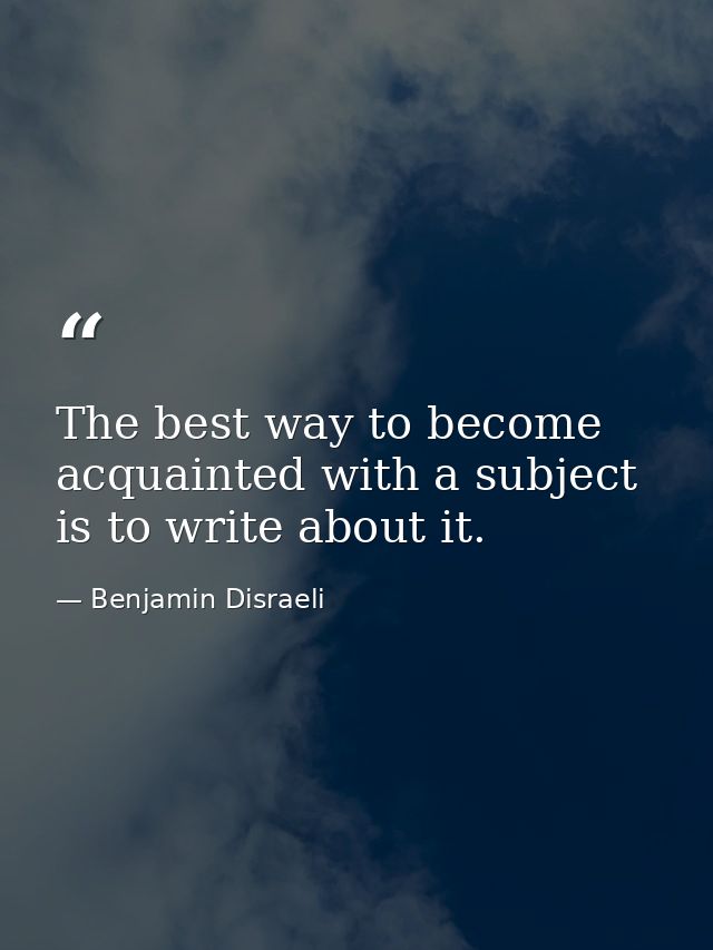The best way to become acquainted with a subject is to write about it. — Benjamin Disraeli