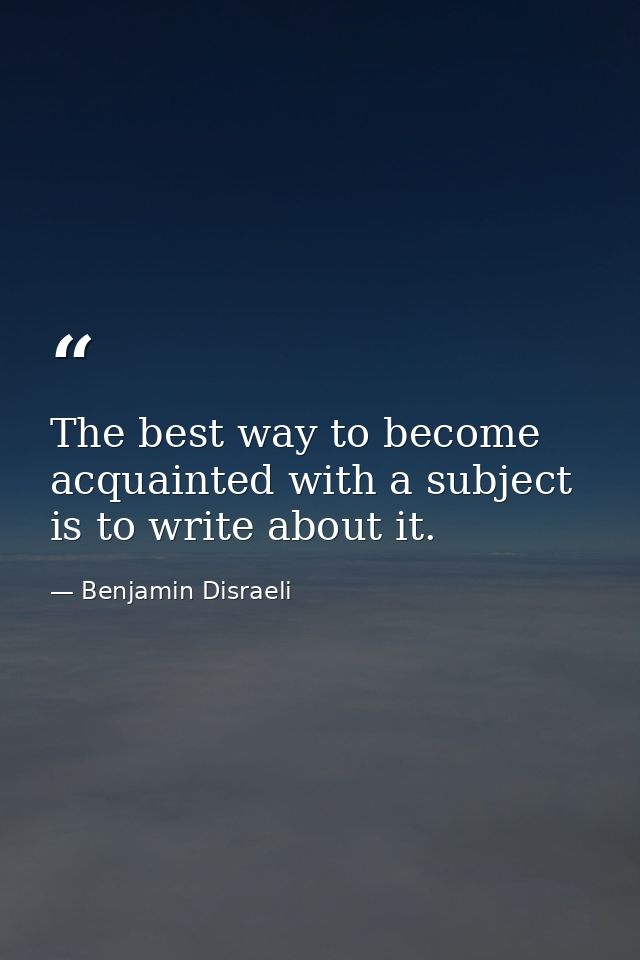 The best way to become acquainted with a subject is to write about it. — Benjamin Disraeli