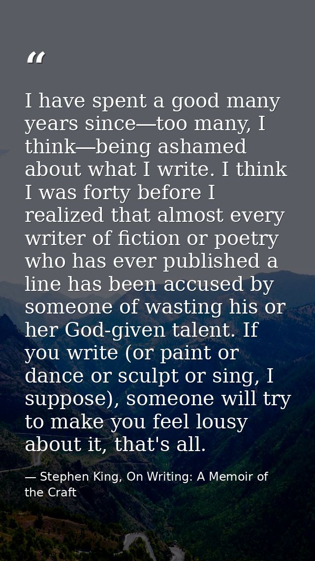 I have spent a good many years since―too many, I think―being ashamed about what I write. I think I was forty before I re — Stephen King, On Writing: A Memoir of the Craft