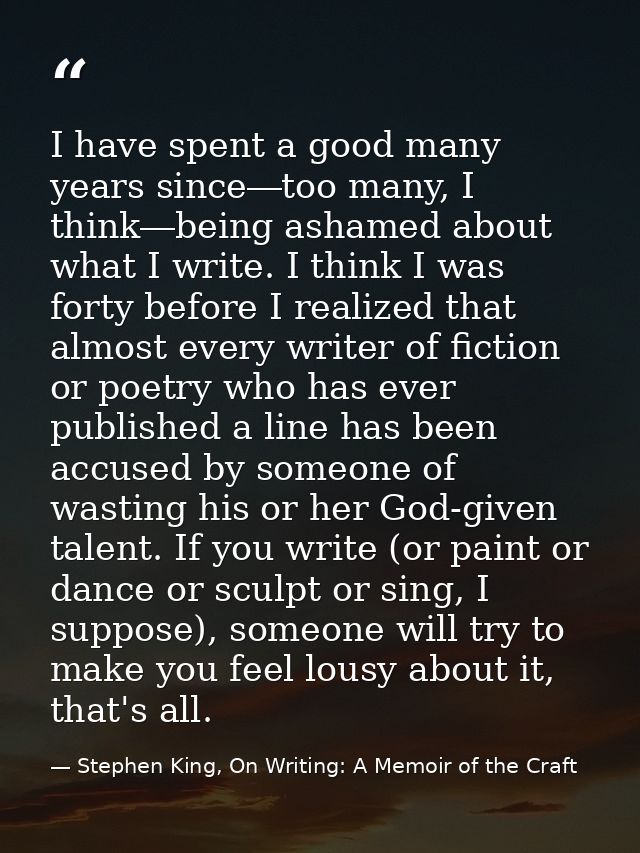 I have spent a good many years since―too many, I think―being ashamed about what I write. I think I was forty before I re — Stephen King, On Writing: A Memoir of the Craft