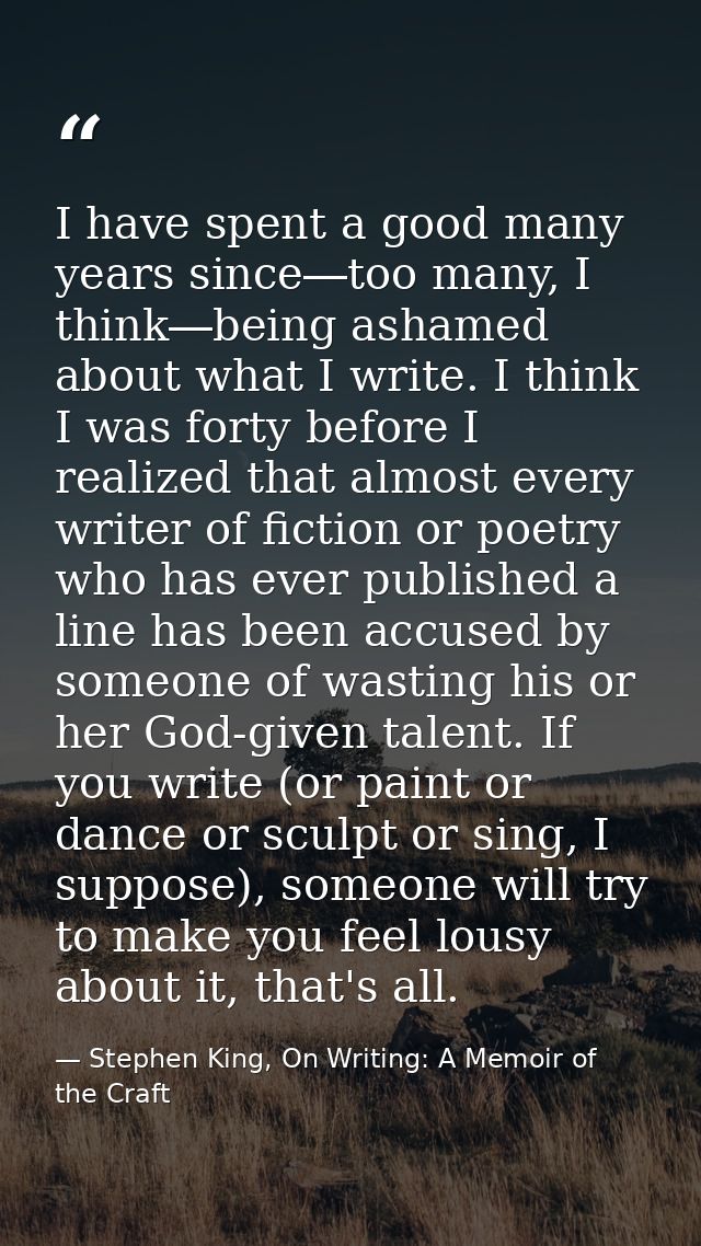 I have spent a good many years since―too many, I think―being ashamed about what I write. I think I was forty before I re — Stephen King, On Writing: A Memoir of the Craft