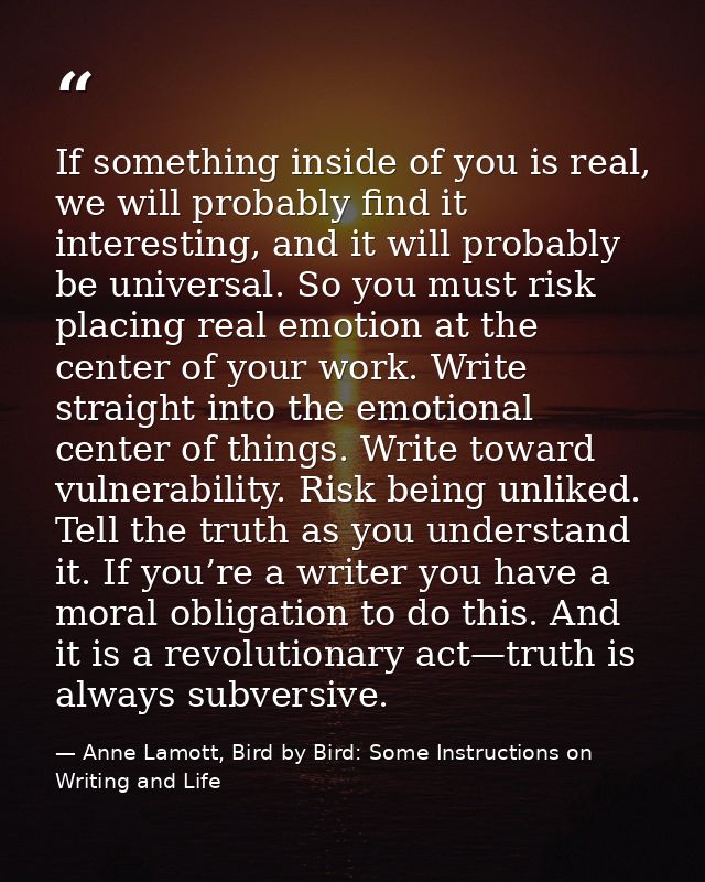 If something inside of you is real, we will probably find it interesting, and it will probably be universal. So you must — Anne Lamott, Bird by Bird: Some Instructions on Writing and Life