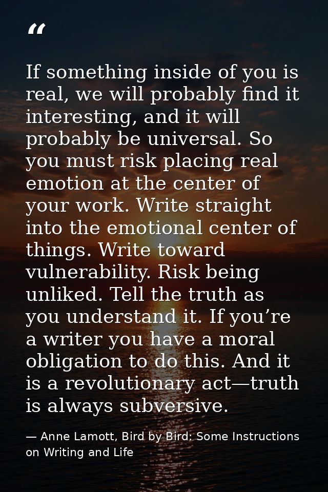 If something inside of you is real, we will probably find it interesting, and it will probably be universal. So you must — Anne Lamott, Bird by Bird: Some Instructions on Writing and Life