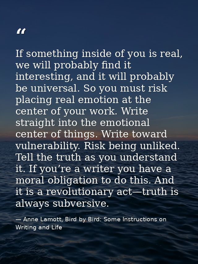 If something inside of you is real, we will probably find it interesting, and it will probably be universal. So you must — Anne Lamott, Bird by Bird: Some Instructions on Writing and Life