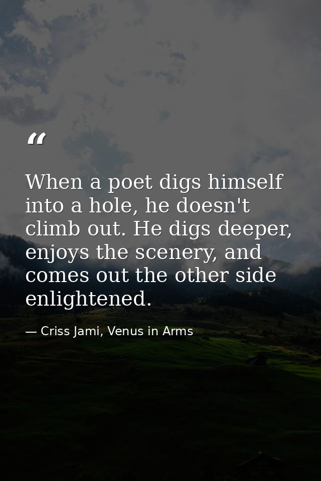 When a poet digs himself into a hole, he doesn't climb out. He digs deeper, enjoys the scenery, and comes out the other  — Criss Jami, Venus in Arms