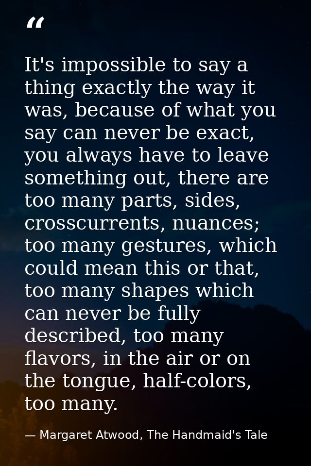 It's impossible to say a thing exactly the way it was, because of what you say can never be exact, you always have to le — Margaret Atwood, The Handmaid's Tale