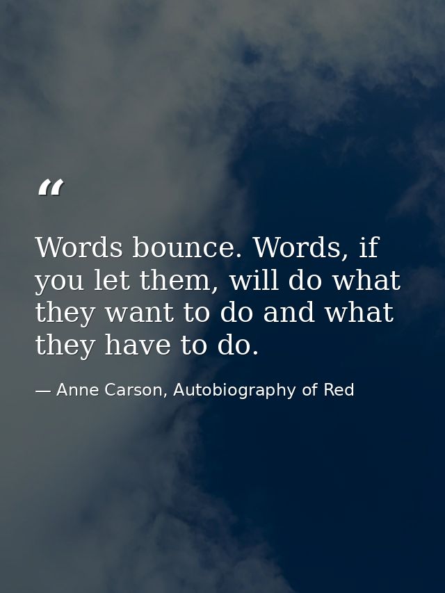Words bounce. Words, if you let them, will do what they want to do and what they have to do. — Anne Carson, Autobiography of Red