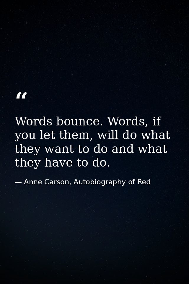 Words bounce. Words, if you let them, will do what they want to do and what they have to do. — Anne Carson, Autobiography of Red
