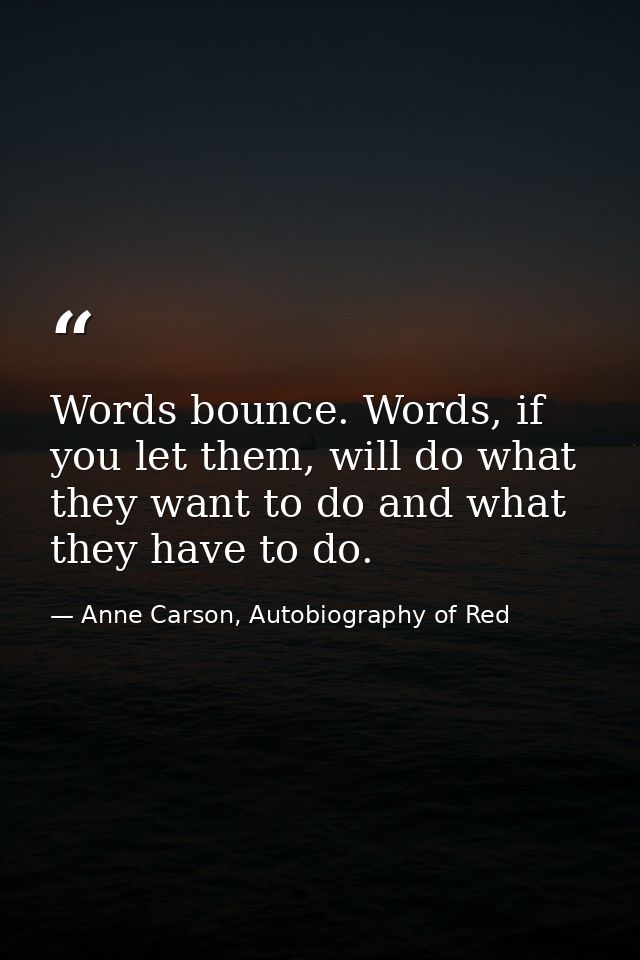 Words bounce. Words, if you let them, will do what they want to do and what they have to do. — Anne Carson, Autobiography of Red