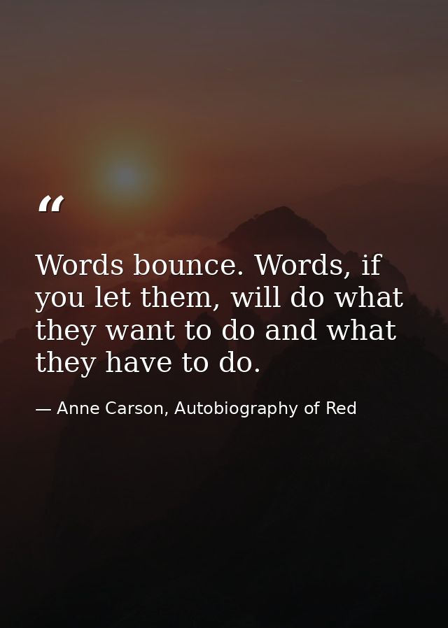 Words bounce. Words, if you let them, will do what they want to do and what they have to do. — Anne Carson, Autobiography of Red