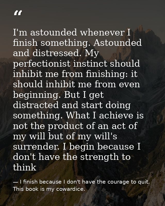 I'm astounded whenever I finish something. Astounded and distressed. My perfectionist instinct should inhibit me from fi — I finish because I don't have the courage to quit. This book is my cowardice.