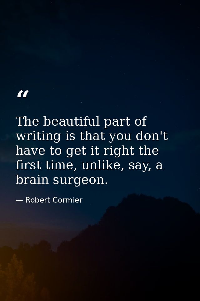 The beautiful part of writing is that you don't have to get it right the first time, unlike, say, a brain surgeon. — Robert Cormier