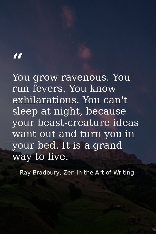 You grow ravenous. You run fevers. You know exhilarations. You can't sleep at night, because your beast-creature ideas w — Ray Bradbury, Zen in the Art of Writing