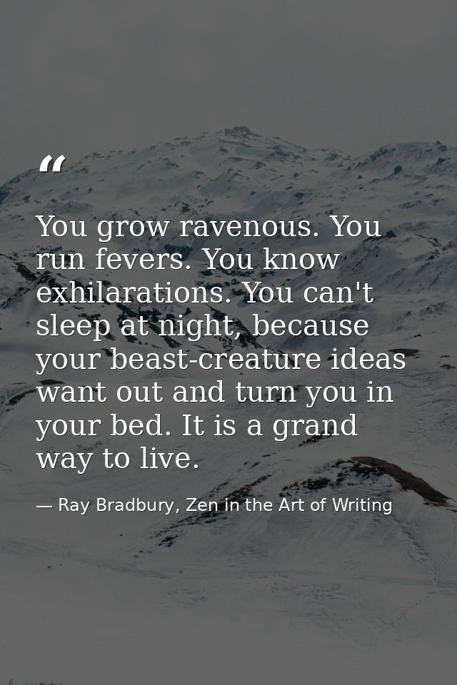 You grow ravenous. You run fevers. You know exhilarations. You can't sleep at night, because your beast-creature ideas w — Ray Bradbury, Zen in the Art of Writing