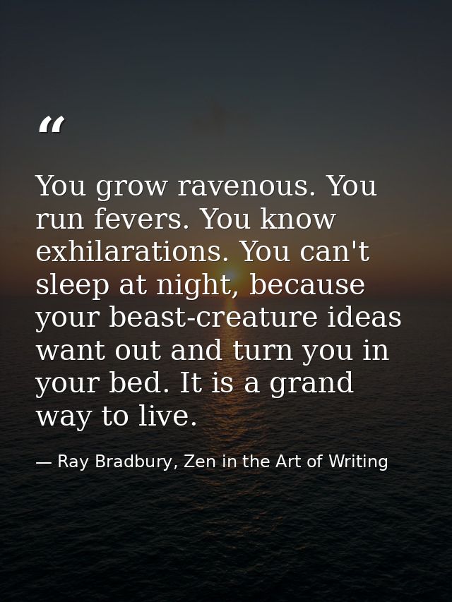 You grow ravenous. You run fevers. You know exhilarations. You can't sleep at night, because your beast-creature ideas w — Ray Bradbury, Zen in the Art of Writing