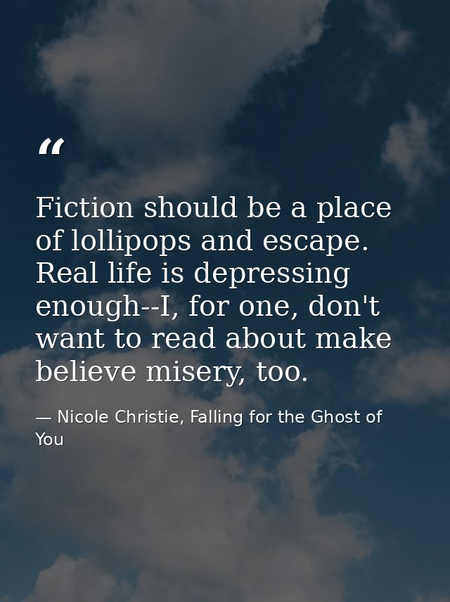 Fiction should be a place of lollipops and escape. Real life is depressing enough--I, for one, don't want to read about  — Nicole Christie, Falling for the Ghost of You