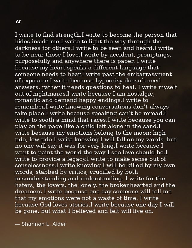 I write to find strength.I write to become the person that hides inside me.I write to light the way through the darkness — Shannon L. Alder