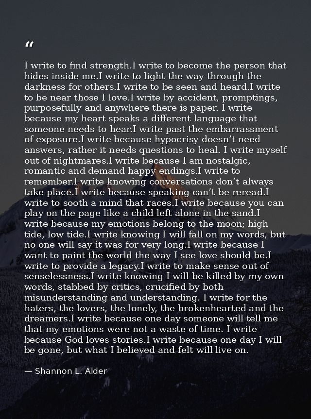 I write to find strength.I write to become the person that hides inside me.I write to light the way through the darkness — Shannon L. Alder