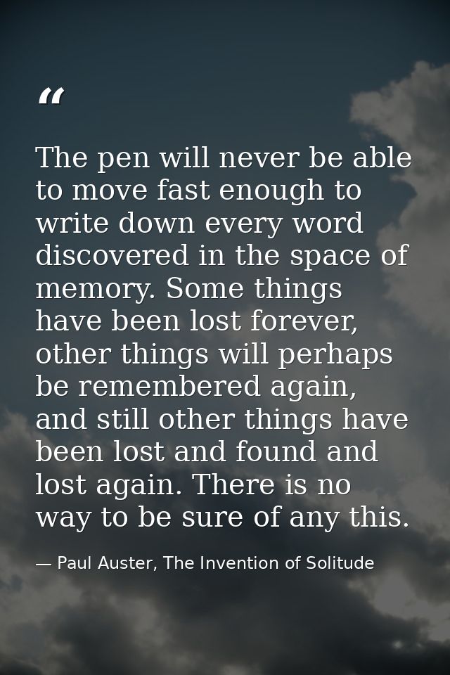 The pen will never be able to move fast enough to write down every word discovered in the space of memory. Some things h — Paul Auster, The Invention of Solitude