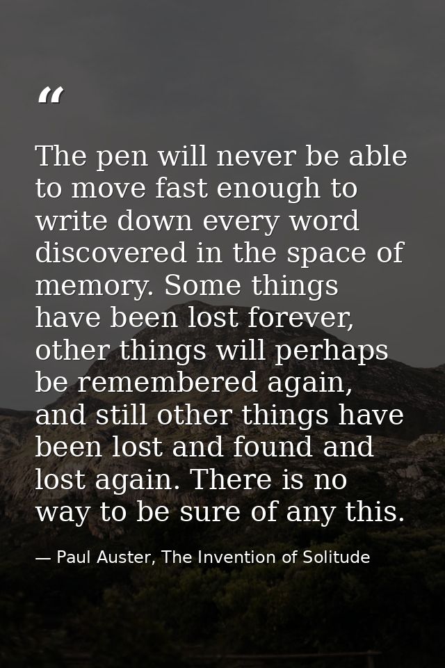 The pen will never be able to move fast enough to write down every word discovered in the space of memory. Some things h — Paul Auster, The Invention of Solitude