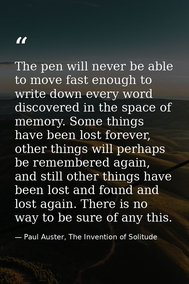 The pen will never be able to move fast enough to write down every word discovered in the space of memory. Some things h — Paul Auster, The Invention of Solitude