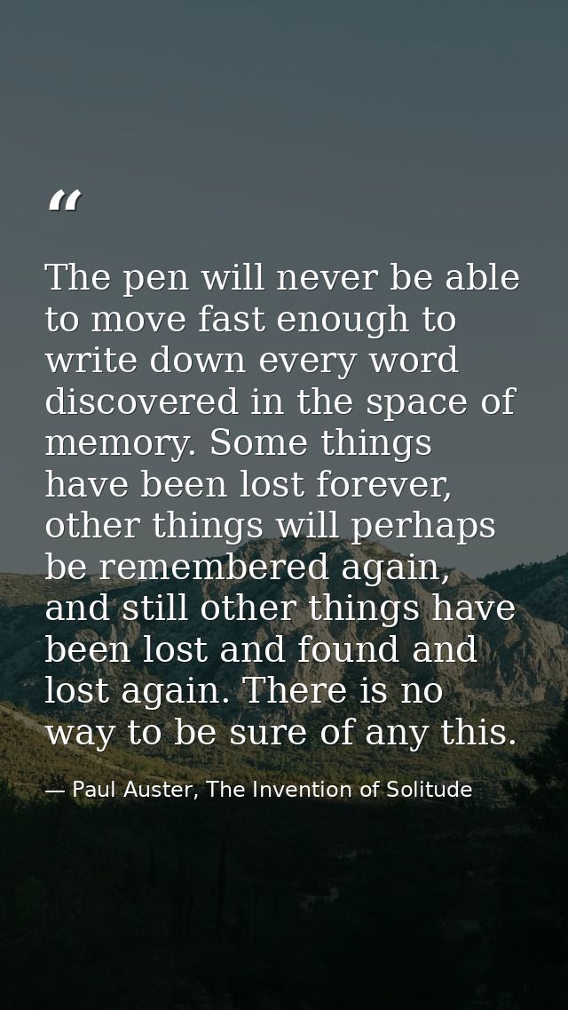 The pen will never be able to move fast enough to write down every word discovered in the space of memory. Some things h — Paul Auster, The Invention of Solitude