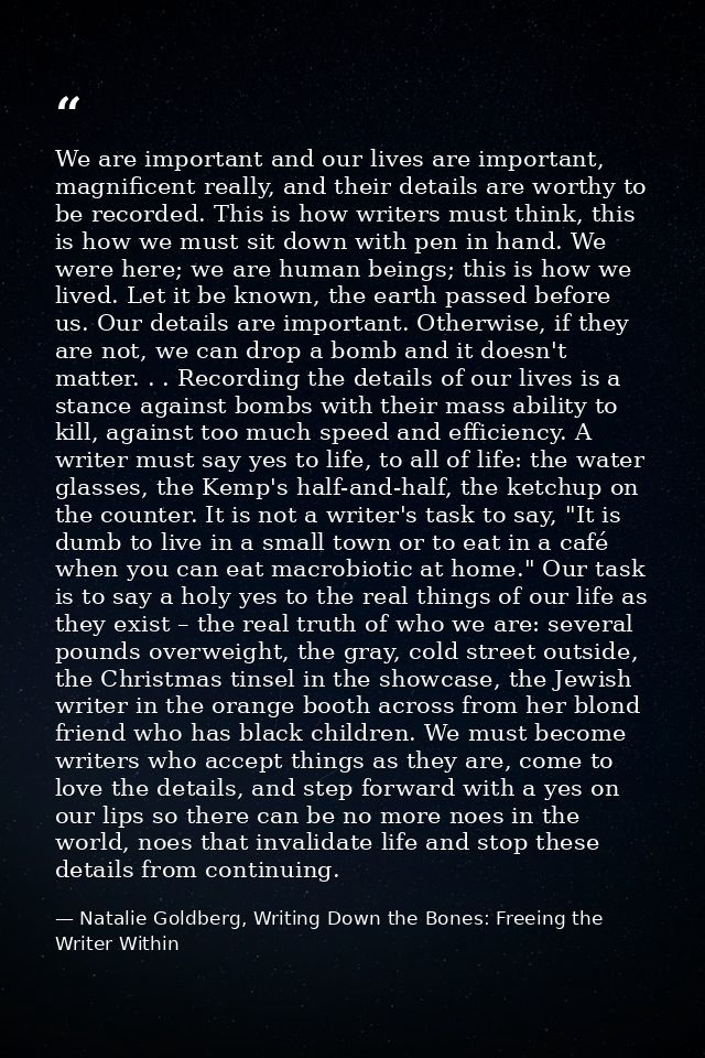 We are important and our lives are important, magnificent really, and their details are worthy to be recorded. This is h — Natalie Goldberg, Writing Down the Bones: Freeing the Writer Within