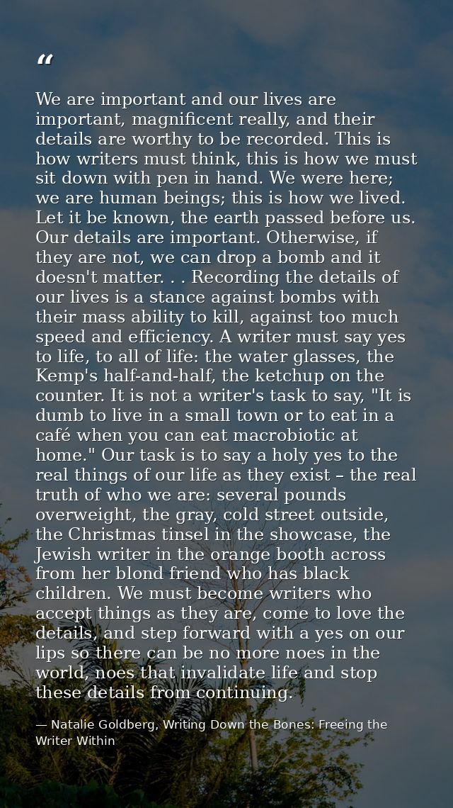 We are important and our lives are important, magnificent really, and their details are worthy to be recorded. This is h — Natalie Goldberg, Writing Down the Bones: Freeing the Writer Within