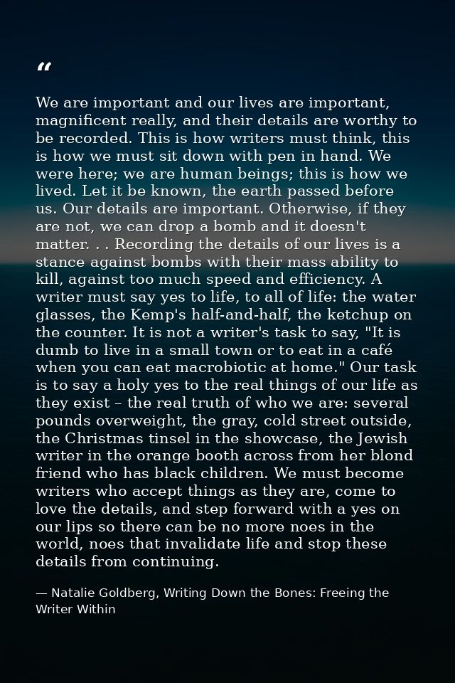 We are important and our lives are important, magnificent really, and their details are worthy to be recorded. This is h — Natalie Goldberg, Writing Down the Bones: Freeing the Writer Within