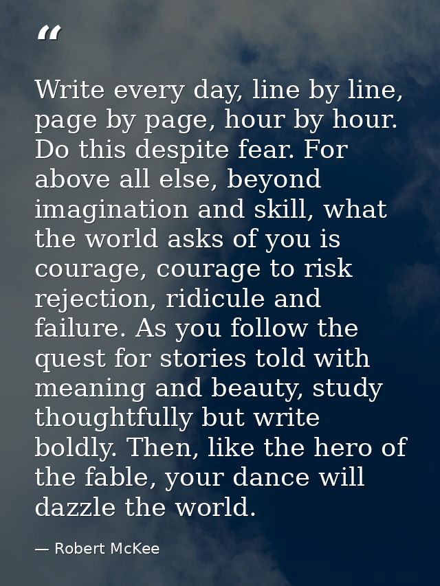 Write every day, line by line, page by page, hour by hour. Do this despite fear. For above all else, beyond imagination  — Robert McKee