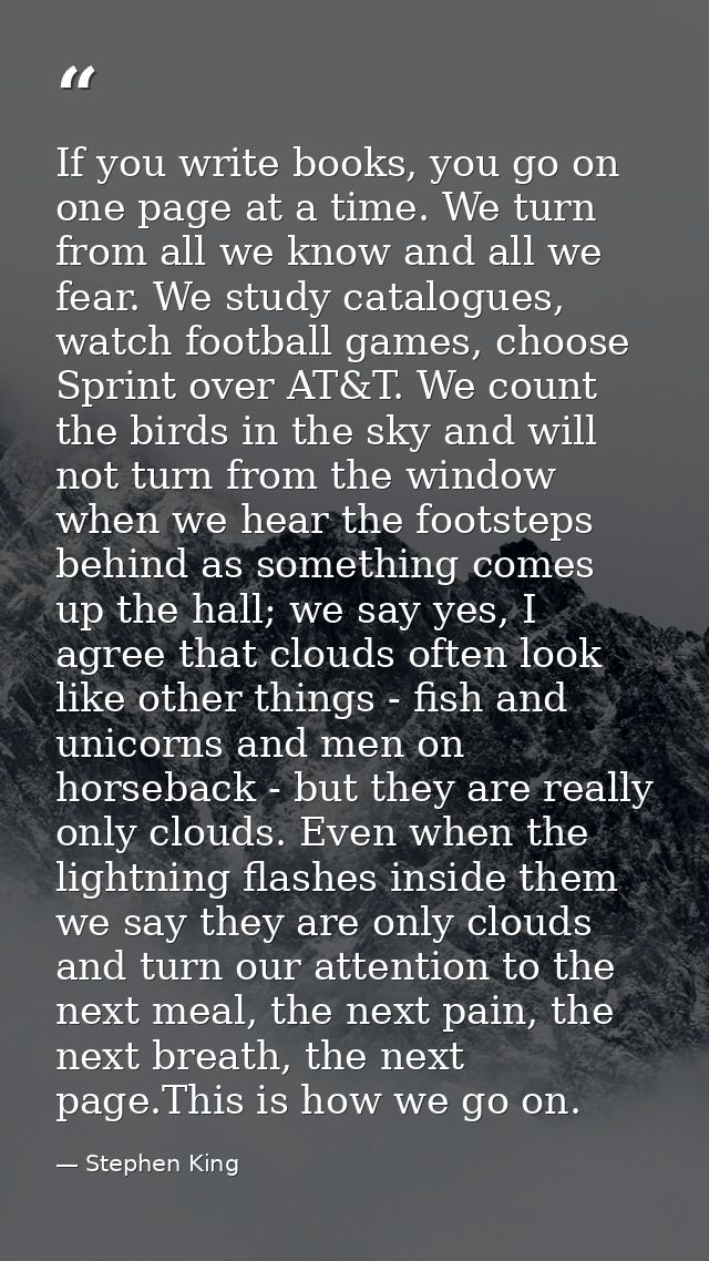 If you write books, you go on one page at a time. We turn from all we know and all we fear. We study catalogues, watch f — Stephen King