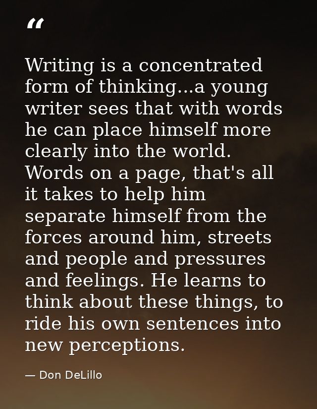Writing is a concentrated form of thinking...a young writer sees that with words he can place himself more clearly into  — Don DeLillo