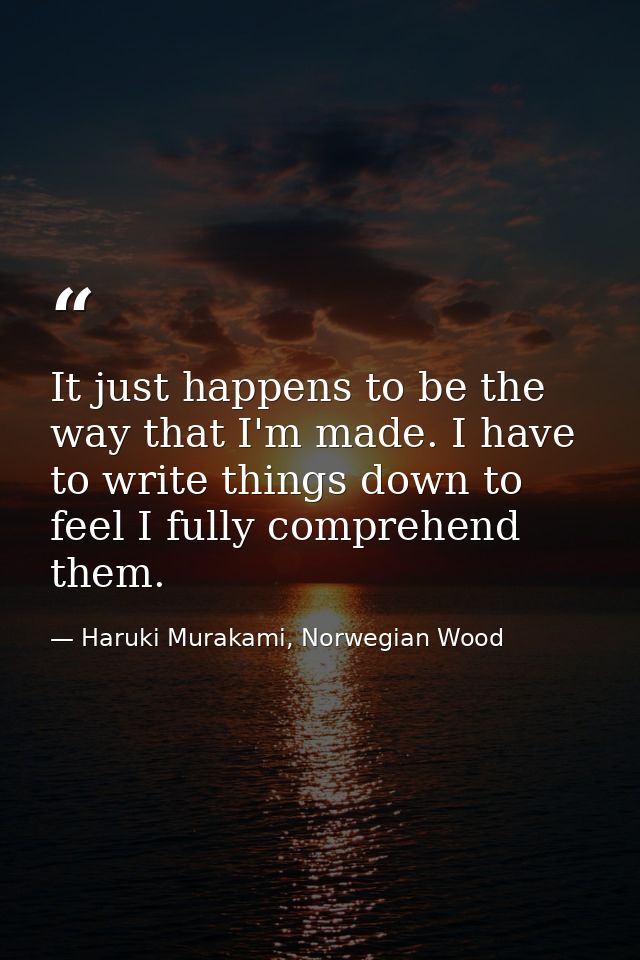 It just happens to be the way that I'm made. I have to write things down to feel I fully comprehend them. — Haruki Murakami, Norwegian Wood