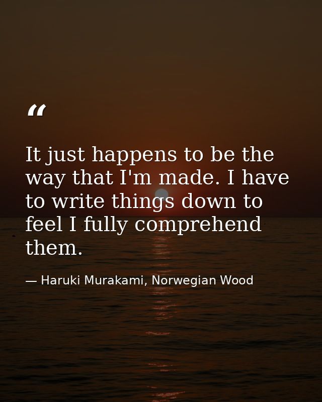 It just happens to be the way that I'm made. I have to write things down to feel I fully comprehend them. — Haruki Murakami, Norwegian Wood